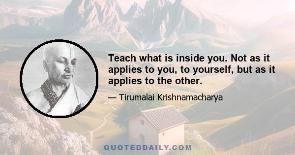 Teach what is inside you. Not as it applies to you, to yourself, but as it applies to the other.