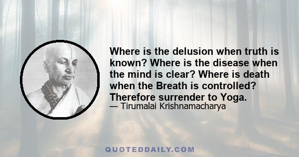 Where is the delusion when truth is known? Where is the disease when the mind is clear? Where is death when the Breath is controlled? Therefore surrender to Yoga.