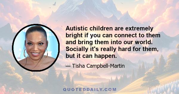 Autistic children are extremely bright if you can connect to them and bring them into our world. Socially it's really hard for them, but it can happen.