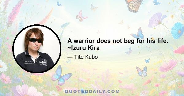 A warrior does not beg for his life. ~Izuru Kira