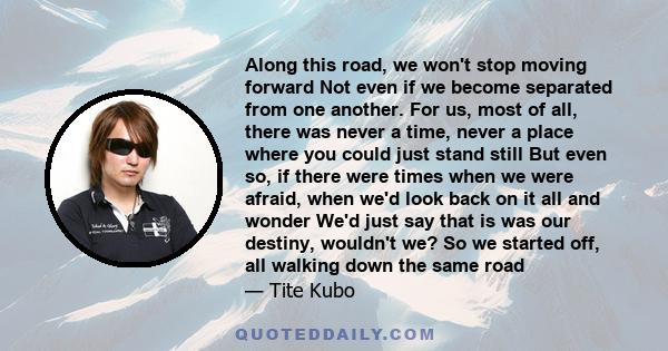 Along this road, we won't stop moving forward Not even if we become separated from one another. For us, most of all, there was never a time, never a place where you could just stand still But even so, if there were