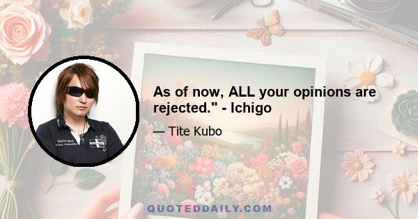 As of now, ALL your opinions are rejected. - Ichigo