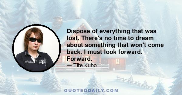 Dispose of everything that was lost. There's no time to dream about something that won't come back. I must look forward. Forward.