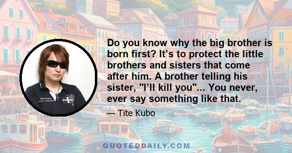 Do you know why the big brother is born first? It’s to protect the little brothers and sisters that come after him. A brother telling his sister, I’ll kill you... You never, ever say something like that.