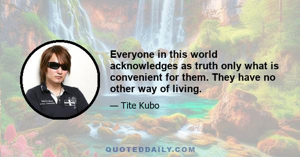 Everyone in this world acknowledges as truth only what is convenient for them. They have no other way of living.