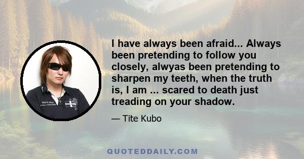 I have always been afraid... Always been pretending to follow you closely, alwyas been pretending to sharpen my teeth, when the truth is, I am ... scared to death just treading on your shadow.