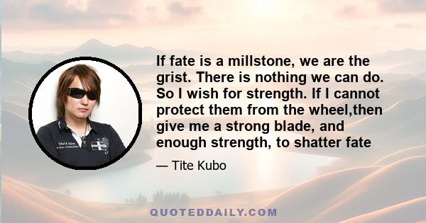 If fate is a millstone, we are the grist. There is nothing we can do. So I wish for strength. If I cannot protect them from the wheel,then give me a strong blade, and enough strength, to shatter fate