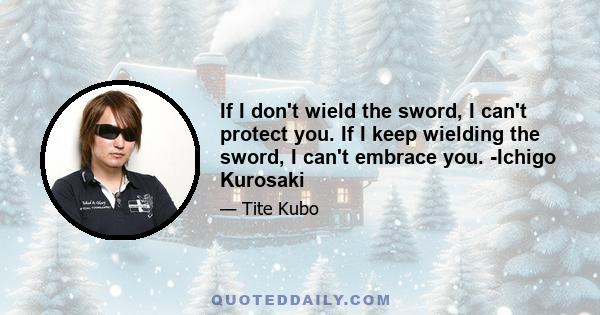 If I don't wield the sword, I can't protect you. If I keep wielding the sword, I can't embrace you. -Ichigo Kurosaki