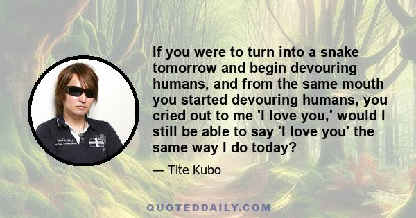 If you were to turn into a snake tomorrow and begin devouring humans, and from the same mouth you started devouring humans, you cried out to me 'I love you,' would I still be able to say 'I love you' the same way I do