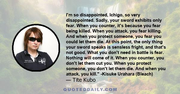 I'm so disappointed, Ichigo, so very disappointed. Sadly, your sword exhibits only fear. When you counter, it's because you fear being killed. When you attack, you fear killing. And when you protect someone, you fear