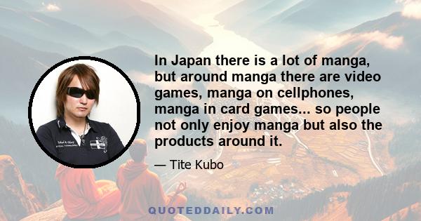 In Japan there is a lot of manga, but around manga there are video games, manga on cellphones, manga in card games... so people not only enjoy manga but also the products around it.