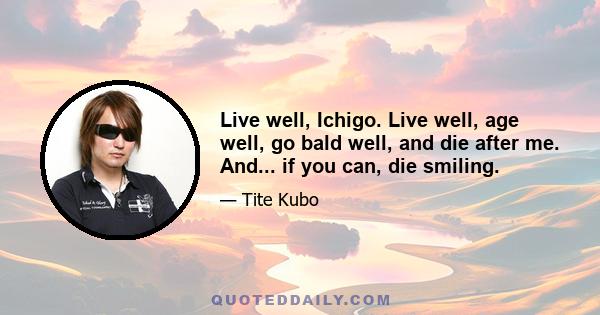 Live well, Ichigo. Live well, age well, go bald well, and die after me. And... if you can, die smiling.