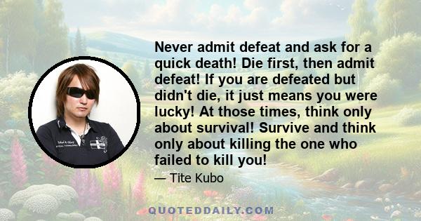 Never admit defeat and ask for a quick death! Die first, then admit defeat! If you are defeated but didn't die, it just means you were lucky! At those times, think only about survival! Survive and think only about