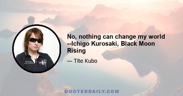 No, nothing can change my world --Ichigo Kurosaki, Black Moon Rising