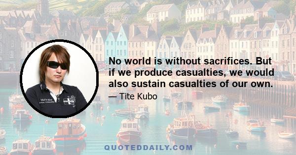 No world is without sacrifices. But if we produce casualties, we would also sustain casualties of our own.