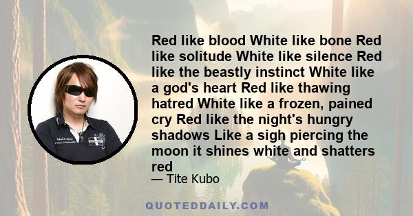 Red like blood White like bone Red like solitude White like silence Red like the beastly instinct White like a god's heart Red like thawing hatred White like a frozen, pained cry Red like the night's hungry shadows Like 