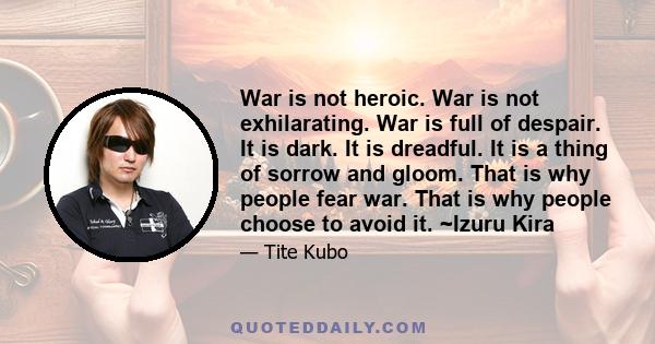 War is not heroic. War is not exhilarating. War is full of despair. It is dark. It is dreadful. It is a thing of sorrow and gloom. That is why people fear war. That is why people choose to avoid it. ~Izuru Kira