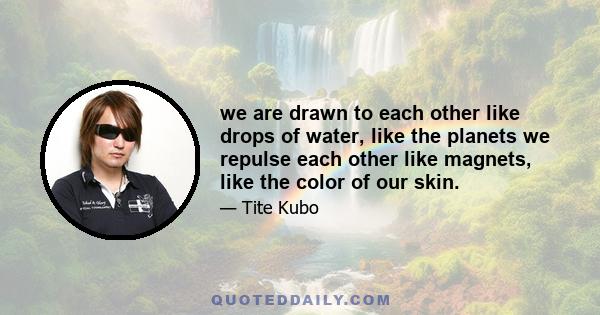 we are drawn to each other like drops of water, like the planets we repulse each other like magnets, like the color of our skin.