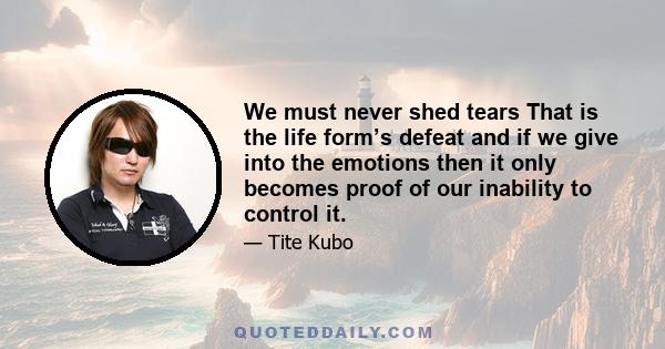 We must never shed tears That is the life form’s defeat and if we give into the emotions then it only becomes proof of our inability to control it.