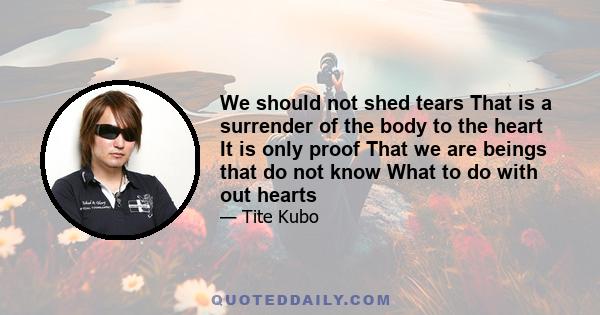 We should not shed tears That is a surrender of the body to the heart It is only proof That we are beings that do not know What to do with out hearts