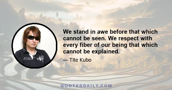 We stand in awe before that which cannot be seen. We respect with every fiber of our being that which cannot be explained.