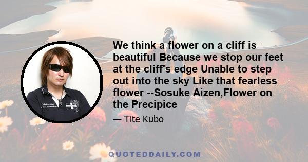 We think a flower on a cliff is beautiful Because we stop our feet at the cliff's edge Unable to step out into the sky Like that fearless flower --Sosuke Aizen,Flower on the Precipice