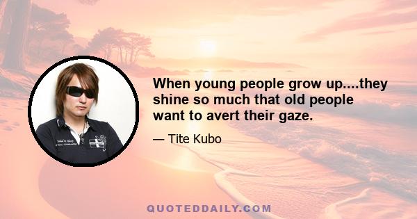 When young people grow up....they shine so much that old people want to avert their gaze.