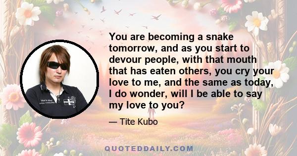 You are becoming a snake tomorrow, and as you start to devour people, with that mouth that has eaten others, you cry your love to me, and the same as today, I do wonder, will I be able to say my love to you?