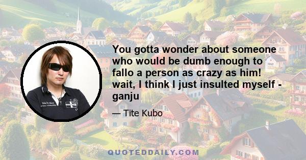 You gotta wonder about someone who would be dumb enough to fallo a person as crazy as him! wait, I think I just insulted myself - ganju