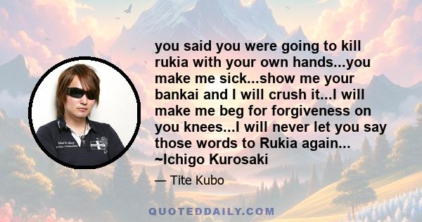 you said you were going to kill rukia with your own hands...you make me sick...show me your bankai and I will crush it...I will make me beg for forgiveness on you knees...I will never let you say those words to Rukia