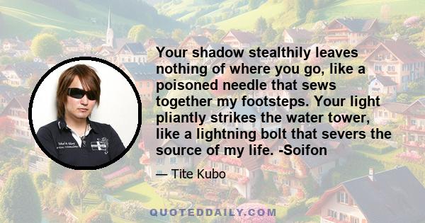 Your shadow stealthily leaves nothing of where you go, like a poisoned needle that sews together my footsteps. Your light pliantly strikes the water tower, like a lightning bolt that severs the source of my life. -Soifon