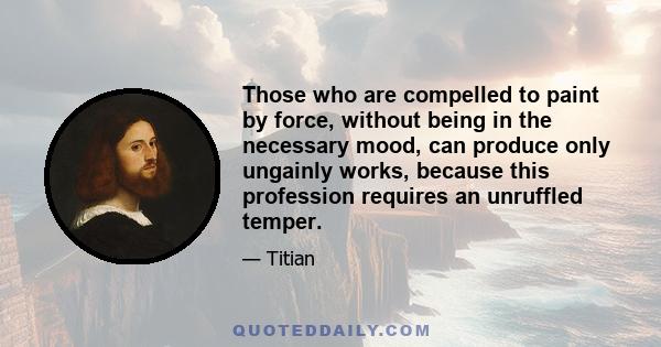 Those who are compelled to paint by force, without being in the necessary mood, can produce only ungainly works, because this profession requires an unruffled temper.