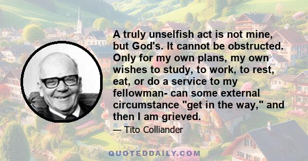 A truly unselfish act is not mine, but God's. It cannot be obstructed. Only for my own plans, my own wishes to study, to work, to rest, eat, or do a service to my fellowman- can some external circumstance get in the