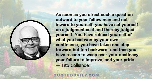 As soon as you direct such a question outward to your fellow man and not inward to yourself, you have set yourself on a judgment seat and thereby judged yourself. You have robbed yourself of what you had won by your own 