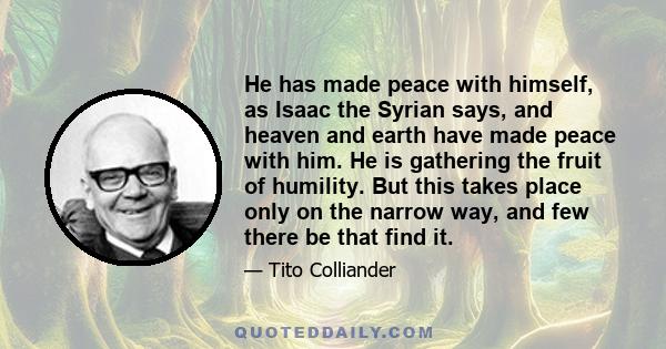 He has made peace with himself, as Isaac the Syrian says, and heaven and earth have made peace with him. He is gathering the fruit of humility. But this takes place only on the narrow way, and few there be that find it.