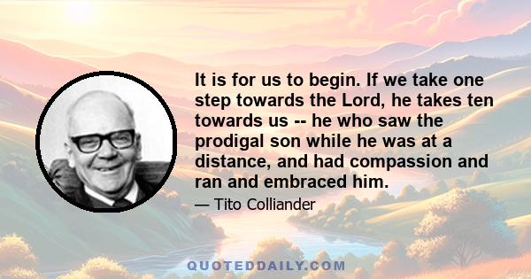 It is for us to begin. If we take one step towards the Lord, he takes ten towards us -- he who saw the prodigal son while he was at a distance, and had compassion and ran and embraced him.