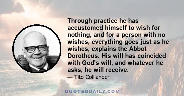 Through practice he has accustomed himself to wish for nothing, and for a person with no wishes, everything goes just as he wishes, explains the Abbot Dorotheus. His will has coincided with God's will, and whatever he