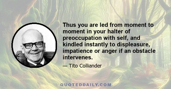 Thus you are led from moment to moment in your halter of preoccupation with self, and kindled instantly to displeasure, impatience or anger if an obstacle intervenes.