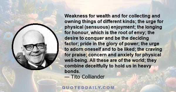 Weakness for wealth and for collecting and owning things of different kinds; the urge for physical (sensuous) enjoyment; the longing for honour, which is the root of envy; the desire to conquer and be the deciding