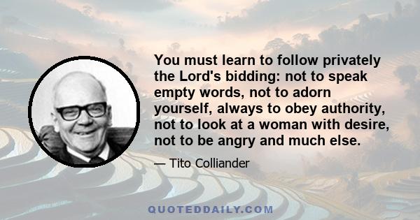 You must learn to follow privately the Lord's bidding: not to speak empty words, not to adorn yourself, always to obey authority, not to look at a woman with desire, not to be angry and much else.