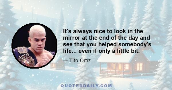 It's always nice to look in the mirror at the end of the day and see that you helped somebody's life... even if only a little bit.