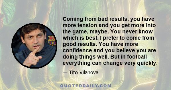 Coming from bad results, you have more tension and you get more into the game, maybe. You never know which is best. I prefer to come from good results. You have more confidence and you believe you are doing things well. 