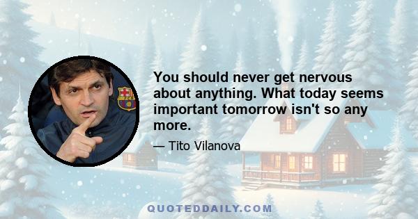 You should never get nervous about anything. What today seems important tomorrow isn't so any more.