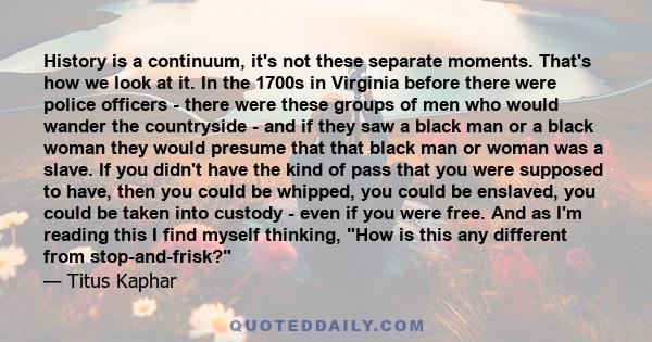 History is a continuum, it's not these separate moments. That's how we look at it. In the 1700s in Virginia before there were police officers - there were these groups of men who would wander the countryside - and if