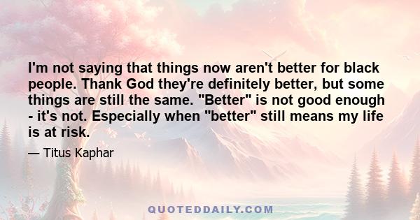 I'm not saying that things now aren't better for black people. Thank God they're definitely better, but some things are still the same. Better is not good enough - it's not. Especially when better still means my life is 