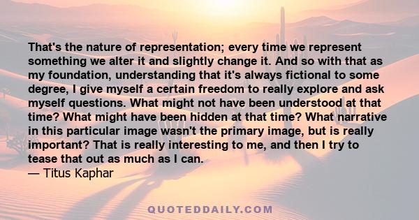 That's the nature of representation; every time we represent something we alter it and slightly change it. And so with that as my foundation, understanding that it's always fictional to some degree, I give myself a