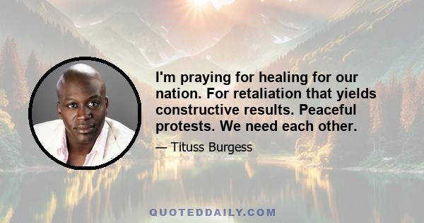 I'm praying for healing for our nation. For retaliation that yields constructive results. Peaceful protests. We need each other.