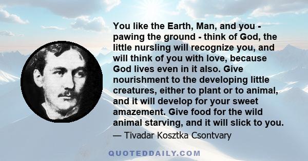 You like the Earth, Man, and you - pawing the ground - think of God, the little nursling will recognize you, and will think of you with love, because God lives even in it also. Give nourishment to the developing little