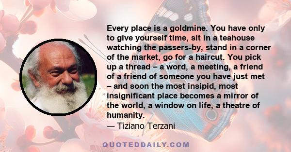 Every place is a goldmine. You have only to give yourself time, sit in a teahouse watching the passers-by, stand in a corner of the market, go for a haircut. You pick up a thread – a word, a meeting, a friend of a