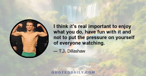 I think it's real important to enjoy what you do, have fun with it and not to put the pressure on yourself of everyone watching.